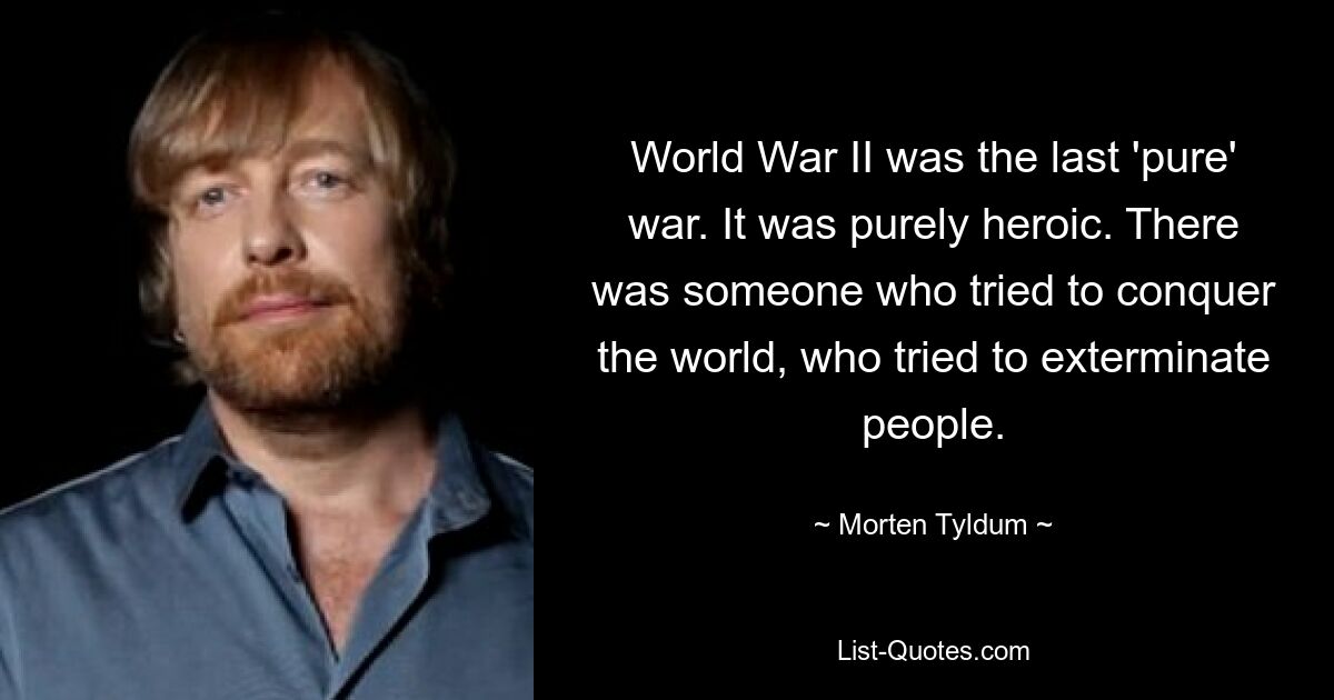 World War II was the last 'pure' war. It was purely heroic. There was someone who tried to conquer the world, who tried to exterminate people. — © Morten Tyldum