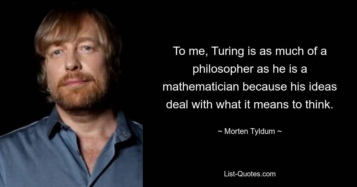 To me, Turing is as much of a philosopher as he is a mathematician because his ideas deal with what it means to think. — © Morten Tyldum