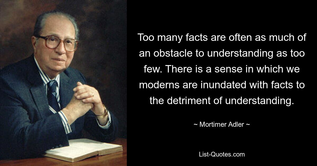 Too many facts are often as much of an obstacle to understanding as too few. There is a sense in which we moderns are inundated with facts to the detriment of understanding. — © Mortimer Adler