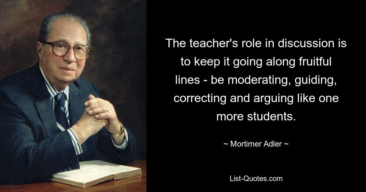 The teacher's role in discussion is to keep it going along fruitful lines - be moderating, guiding, correcting and arguing like one more students. — © Mortimer Adler