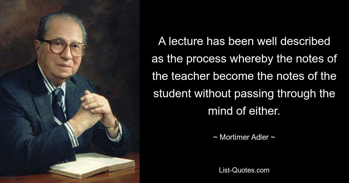 A lecture has been well described as the process whereby the notes of the teacher become the notes of the student without passing through the mind of either. — © Mortimer Adler