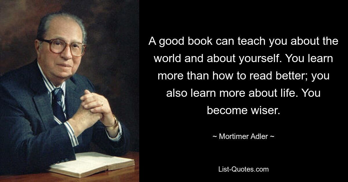 A good book can teach you about the world and about yourself. You learn more than how to read better; you also learn more about life. You become wiser. — © Mortimer Adler