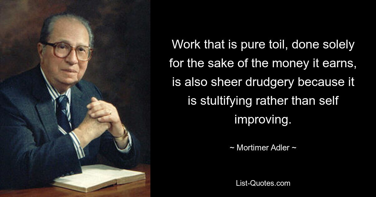 Work that is pure toil, done solely for the sake of the money it earns, is also sheer drudgery because it is stultifying rather than self improving. — © Mortimer Adler