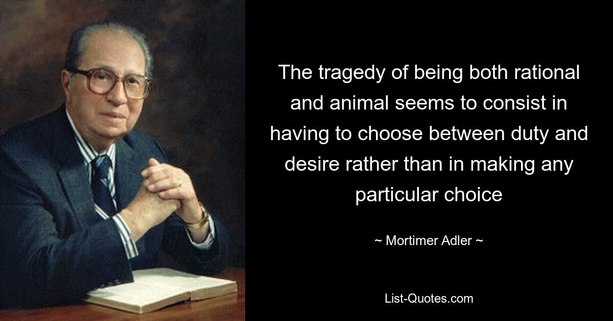 The tragedy of being both rational and animal seems to consist in having to choose between duty and desire rather than in making any particular choice — © Mortimer Adler