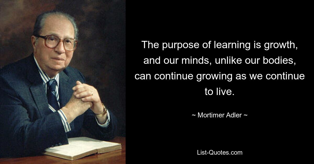 The purpose of learning is growth, and our minds, unlike our bodies, can continue growing as we continue to live. — © Mortimer Adler