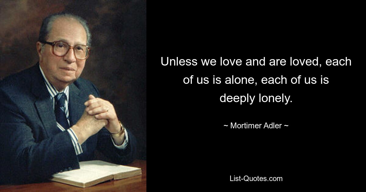 Unless we love and are loved, each of us is alone, each of us is deeply lonely. — © Mortimer Adler