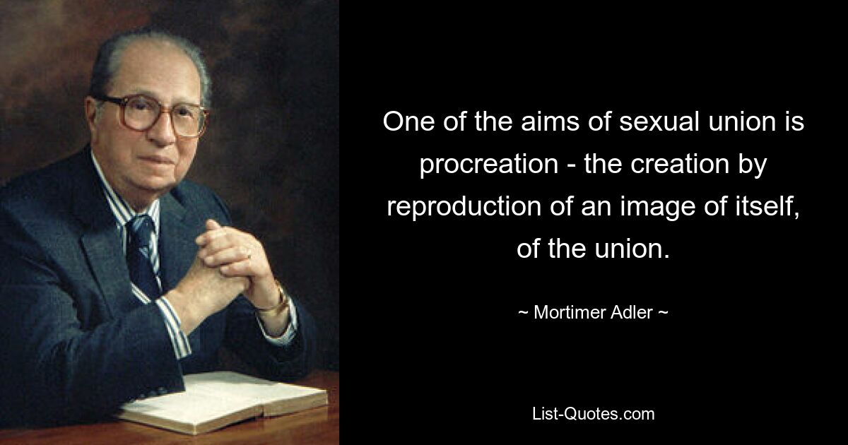 One of the aims of sexual union is procreation - the creation by reproduction of an image of itself, of the union. — © Mortimer Adler