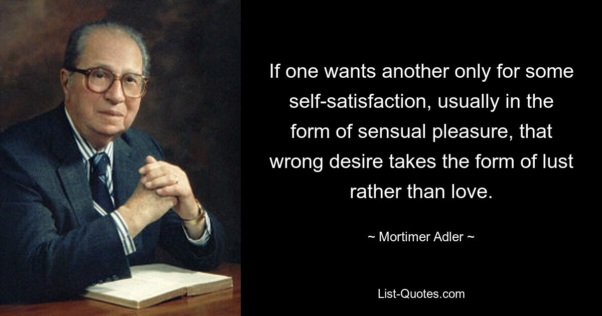 If one wants another only for some self-satisfaction, usually in the form of sensual pleasure, that wrong desire takes the form of lust rather than love. — © Mortimer Adler