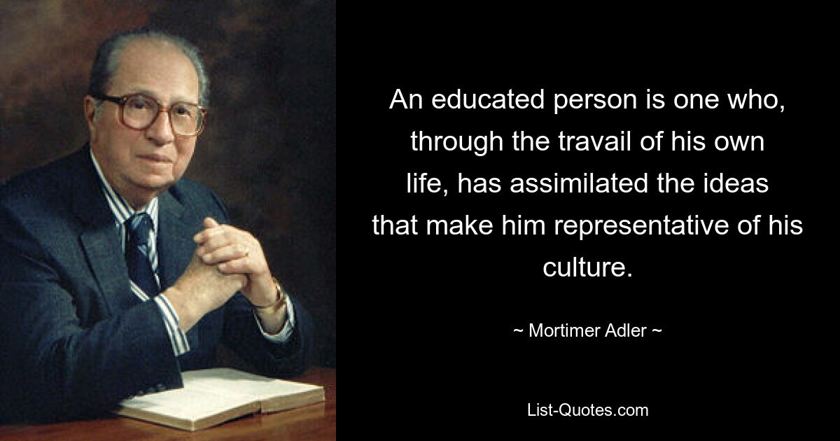 An educated person is one who, through the travail of his own life, has assimilated the ideas that make him representative of his culture. — © Mortimer Adler