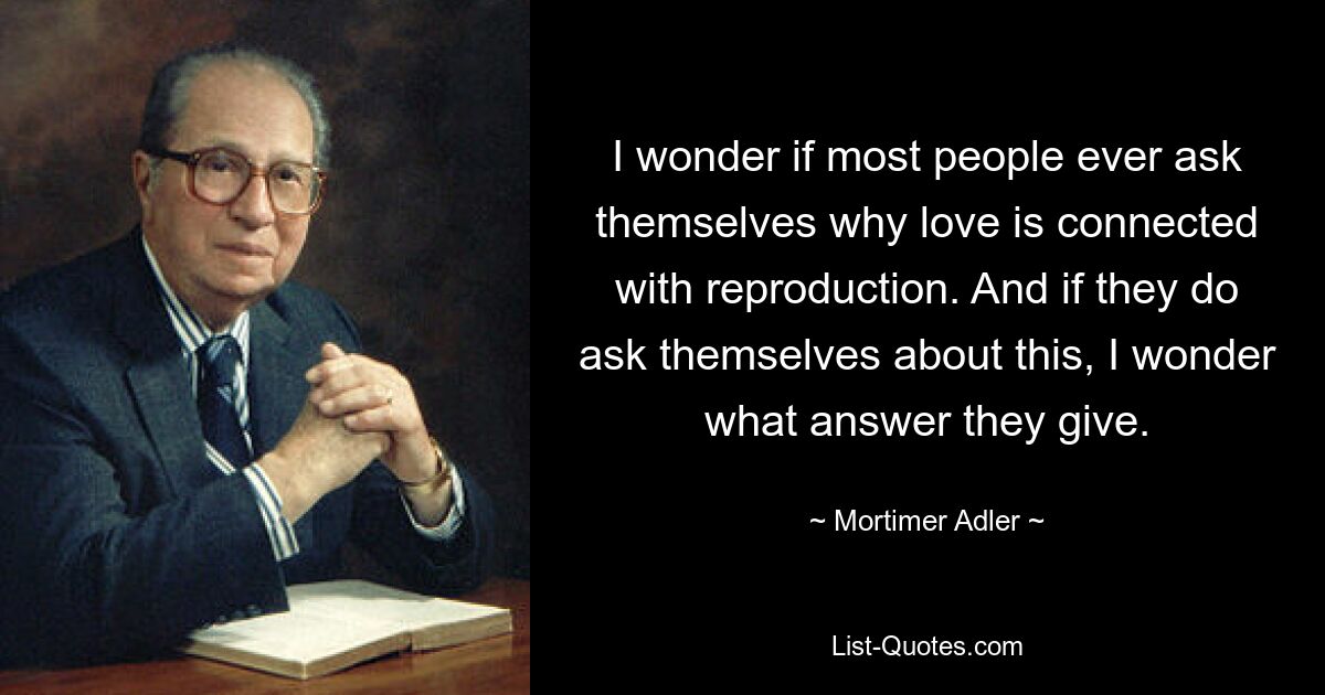 I wonder if most people ever ask themselves why love is connected with reproduction. And if they do ask themselves about this, I wonder what answer they give. — © Mortimer Adler