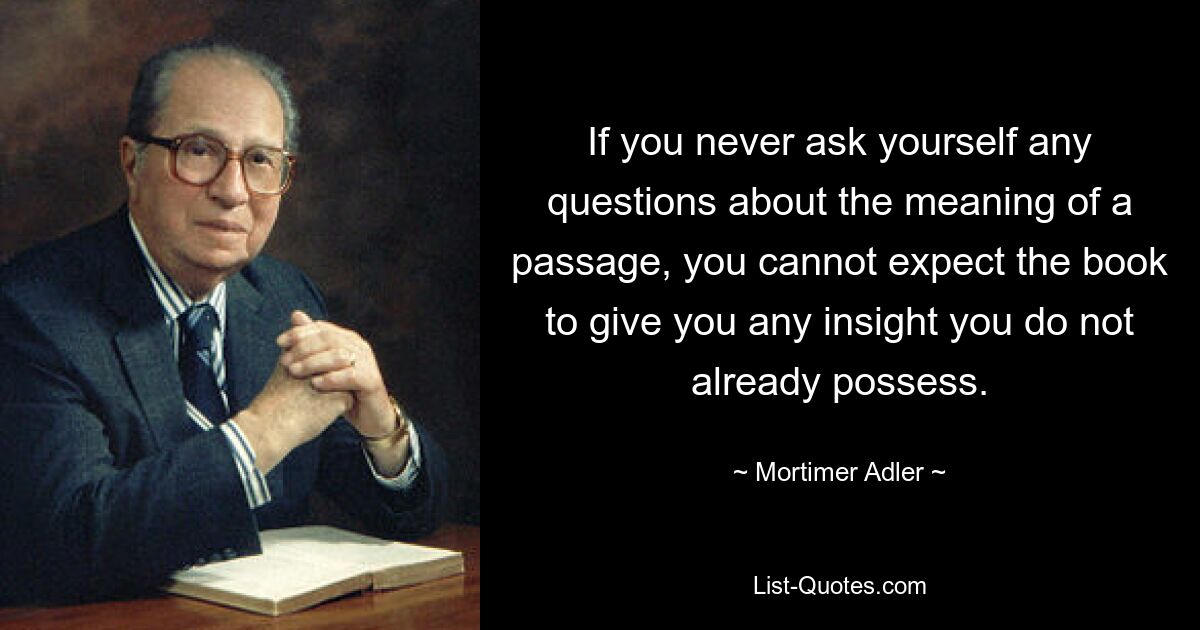 If you never ask yourself any questions about the meaning of a passage, you cannot expect the book to give you any insight you do not already possess. — © Mortimer Adler