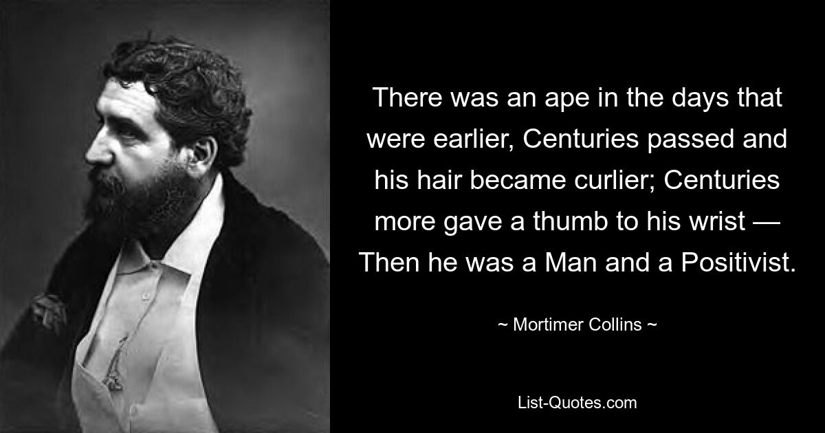 There was an ape in the days that were earlier, Centuries passed and his hair became curlier; Centuries more gave a thumb to his wrist — Then he was a Man and a Positivist. — © Mortimer Collins