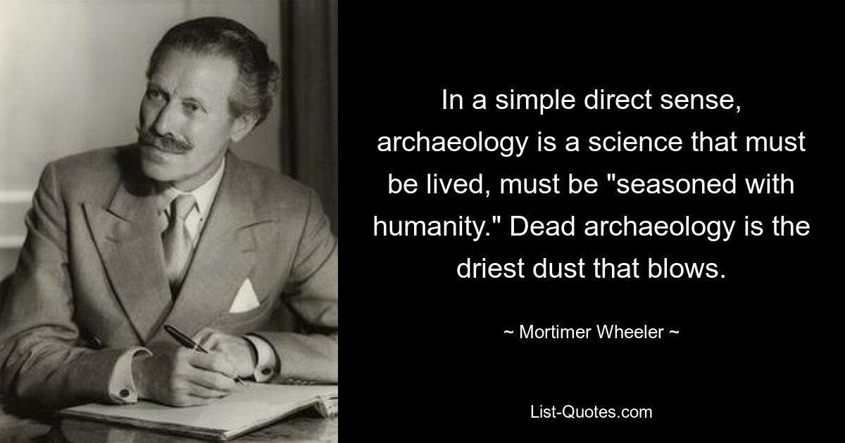 In a simple direct sense, archaeology is a science that must be lived, must be "seasoned with humanity." Dead archaeology is the driest dust that blows. — © Mortimer Wheeler