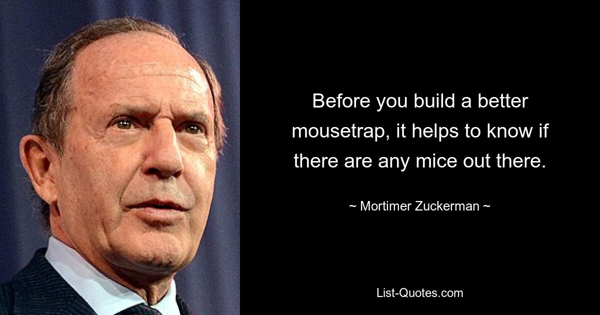 Before you build a better mousetrap, it helps to know if there are any mice out there. — © Mortimer Zuckerman