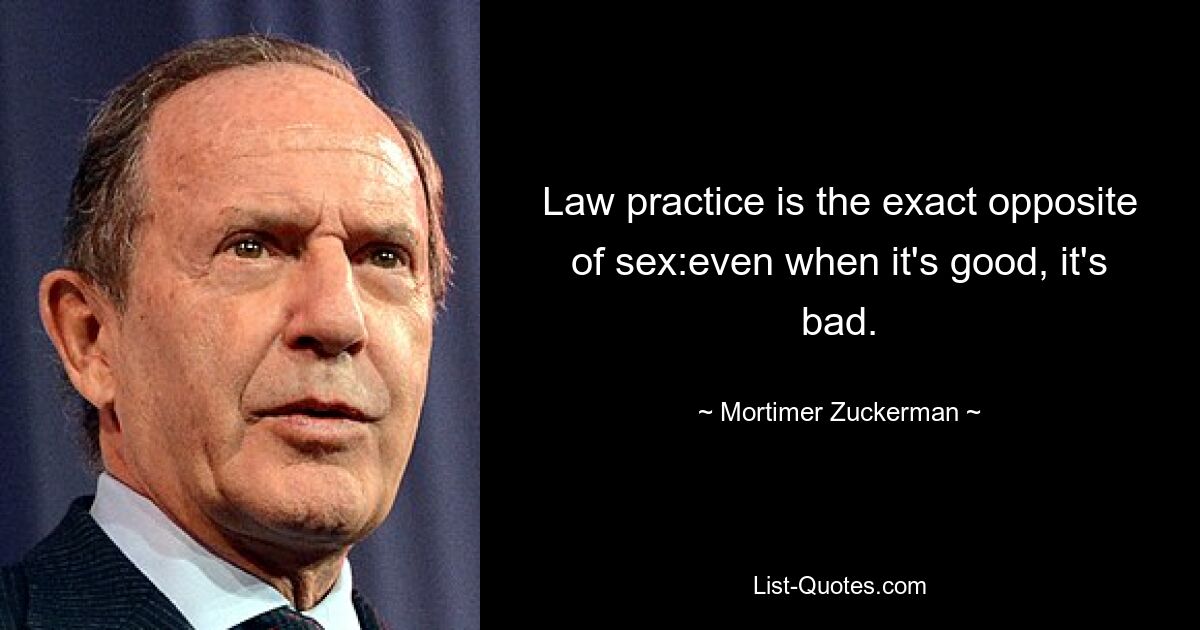 Law practice is the exact opposite of sex:even when it's good, it's bad. — © Mortimer Zuckerman