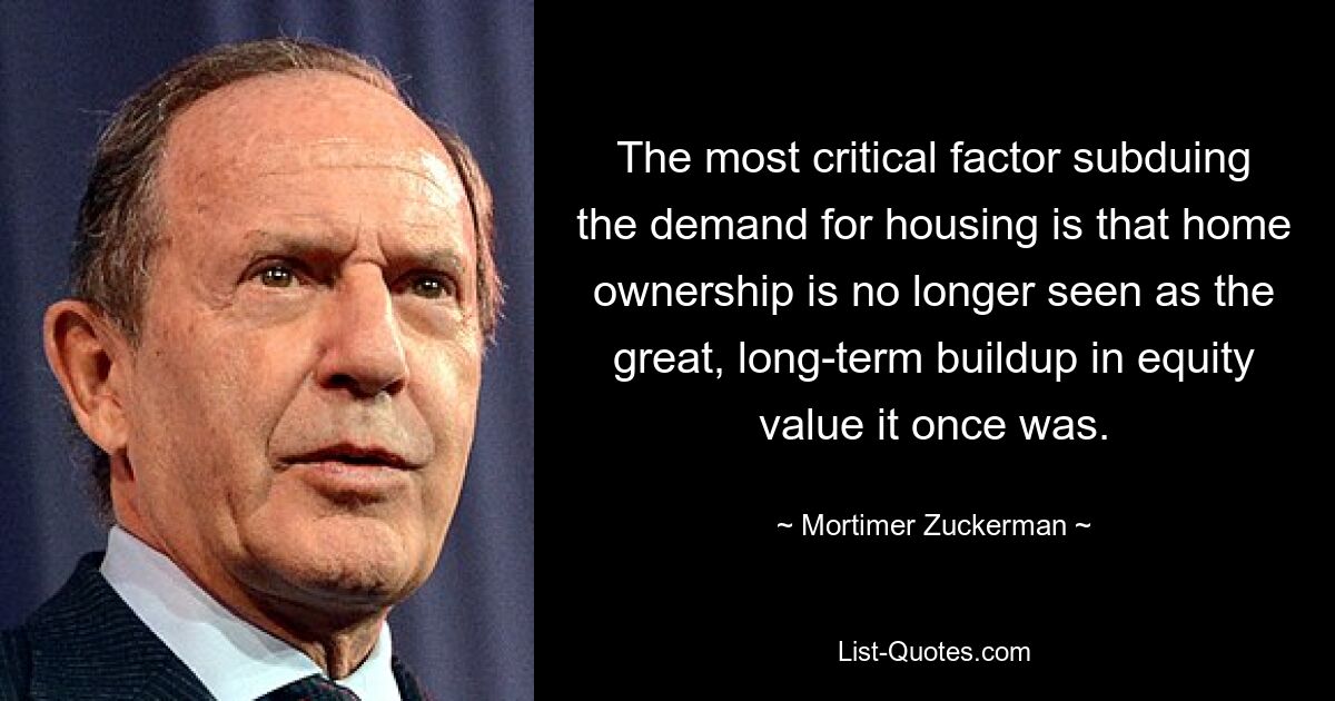 The most critical factor subduing the demand for housing is that home ownership is no longer seen as the great, long-term buildup in equity value it once was. — © Mortimer Zuckerman