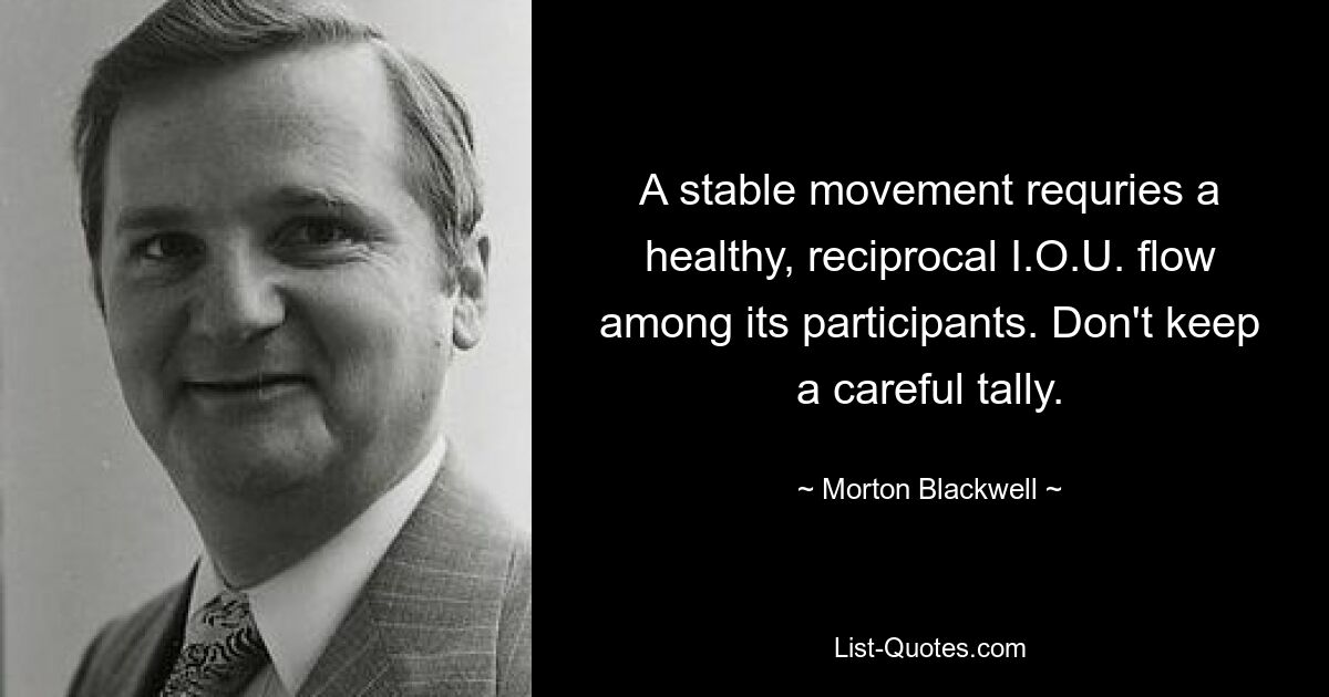 A stable movement requries a healthy, reciprocal I.O.U. flow among its participants. Don't keep a careful tally. — © Morton Blackwell