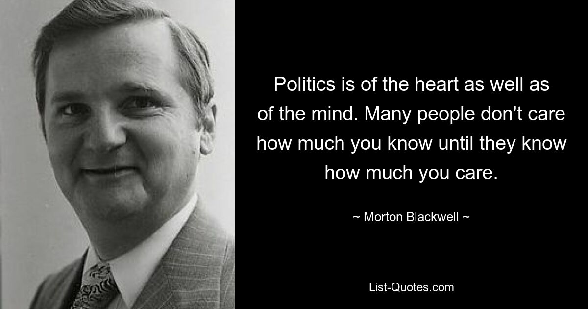 Politics is of the heart as well as of the mind. Many people don't care how much you know until they know how much you care. — © Morton Blackwell