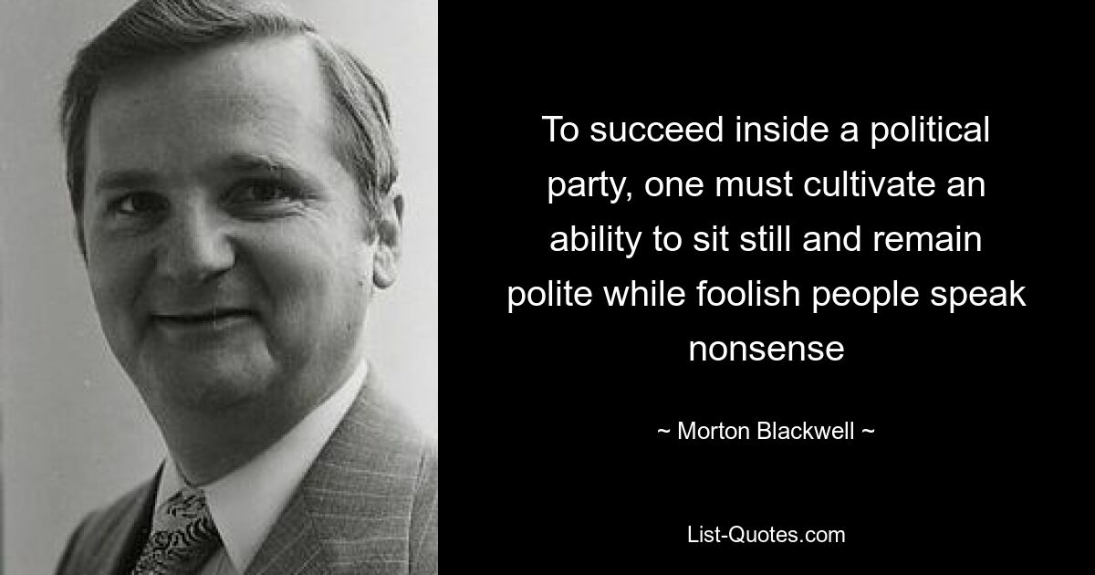 To succeed inside a political party, one must cultivate an ability to sit still and remain polite while foolish people speak nonsense — © Morton Blackwell