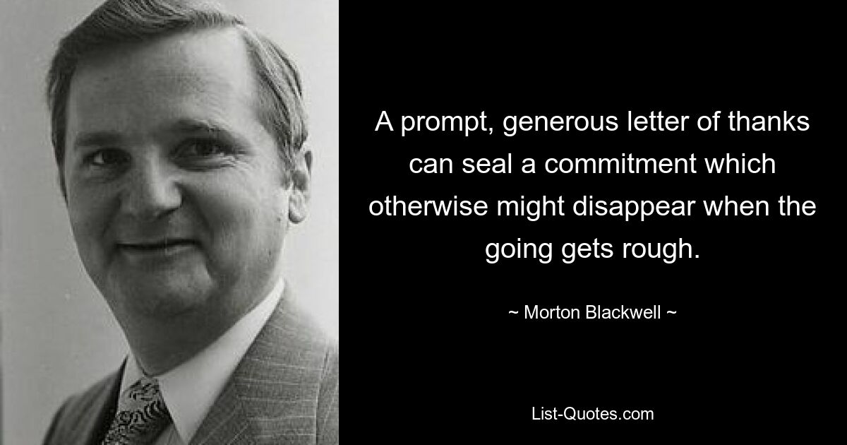 A prompt, generous letter of thanks can seal a commitment which otherwise might disappear when the going gets rough. — © Morton Blackwell