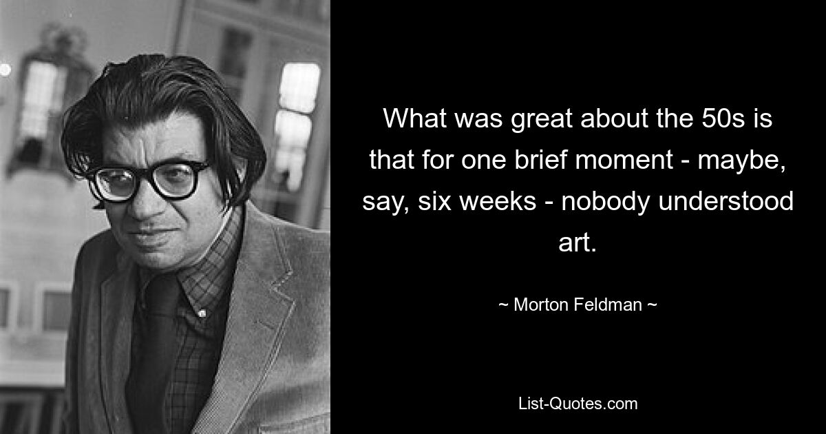 What was great about the 50s is that for one brief moment - maybe, say, six weeks - nobody understood art. — © Morton Feldman