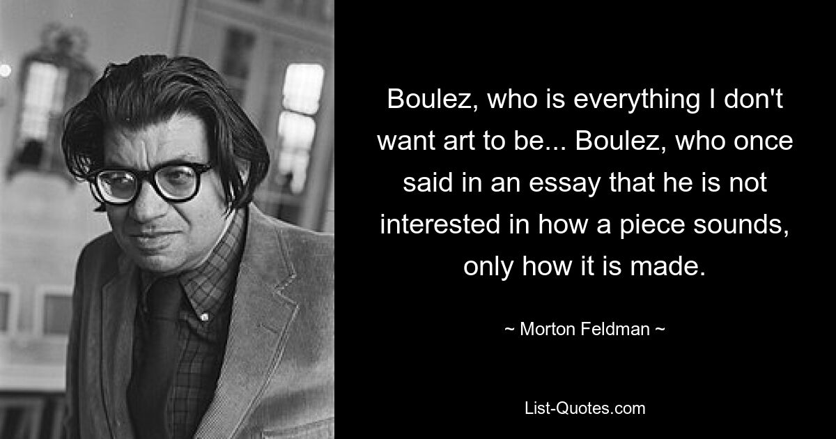 Boulez, who is everything I don't want art to be... Boulez, who once said in an essay that he is not interested in how a piece sounds, only how it is made. — © Morton Feldman