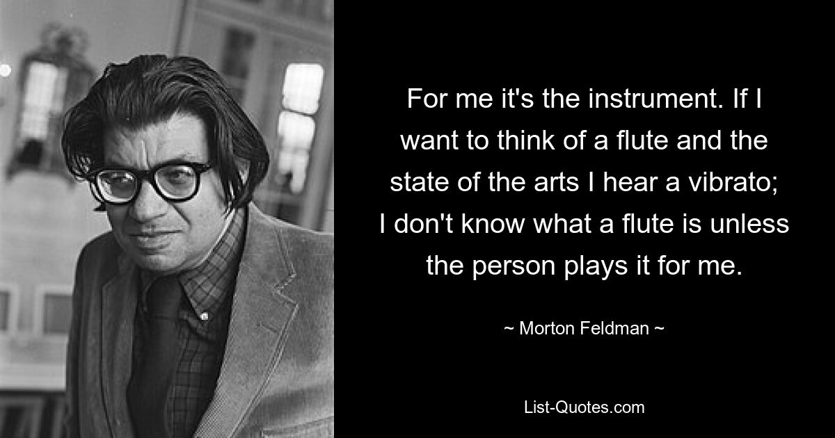 For me it's the instrument. If I want to think of a flute and the state of the arts I hear a vibrato; I don't know what a flute is unless the person plays it for me. — © Morton Feldman