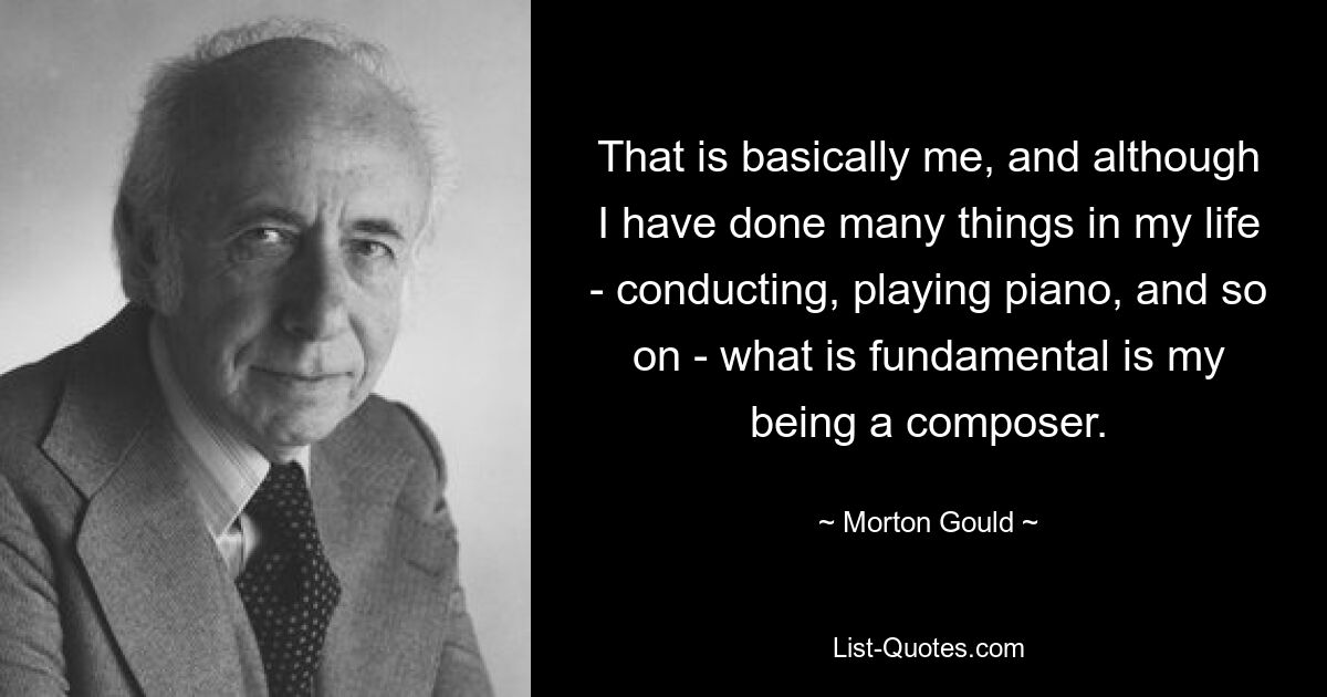 That is basically me, and although I have done many things in my life - conducting, playing piano, and so on - what is fundamental is my being a composer. — © Morton Gould