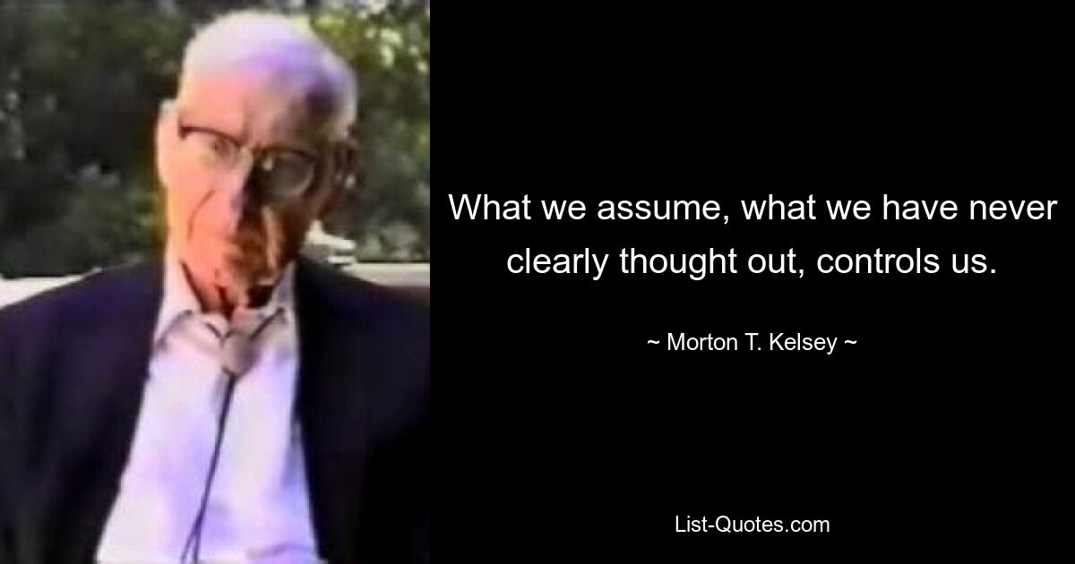 What we assume, what we have never clearly thought out, controls us. — © Morton T. Kelsey