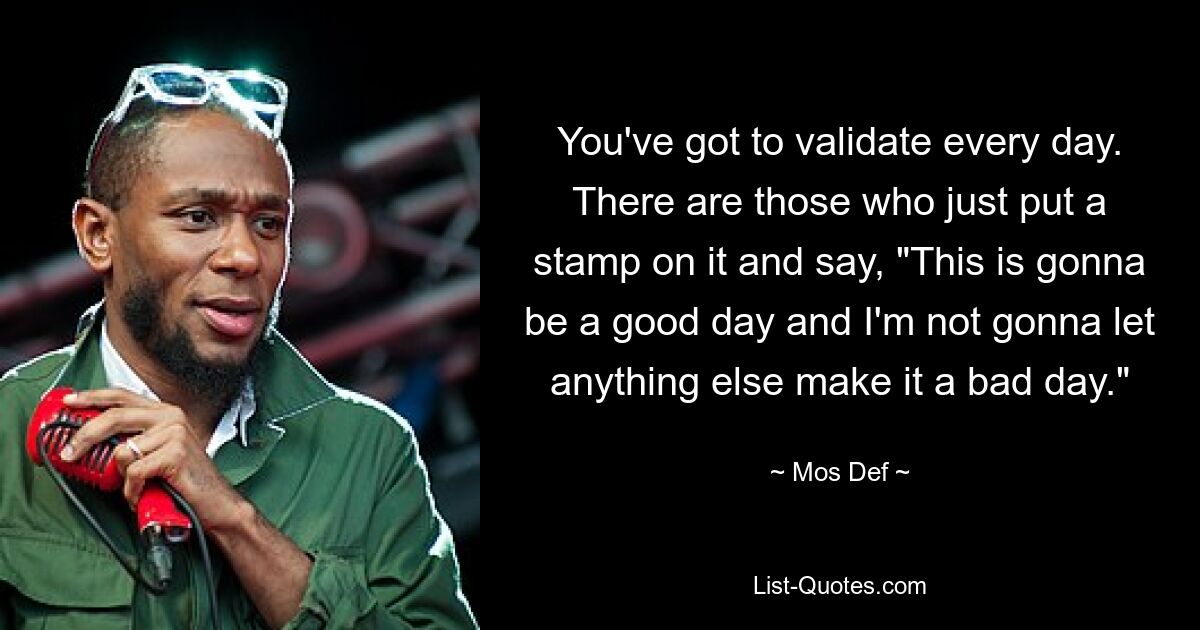 You've got to validate every day. There are those who just put a stamp on it and say, "This is gonna be a good day and I'm not gonna let anything else make it a bad day." — © Mos Def