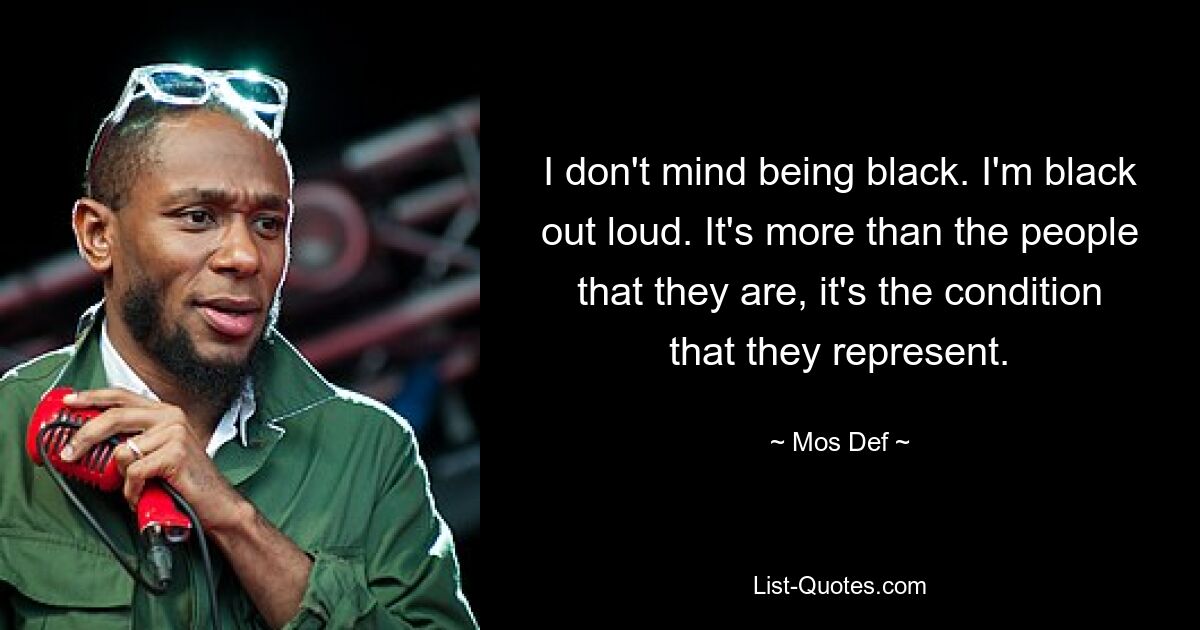 I don't mind being black. I'm black out loud. It's more than the people that they are, it's the condition that they represent. — © Mos Def