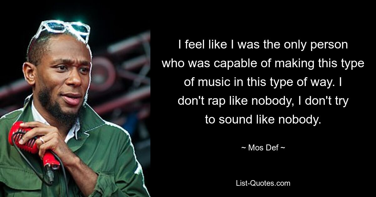 I feel like I was the only person who was capable of making this type of music in this type of way. I don't rap like nobody, I don't try to sound like nobody. — © Mos Def