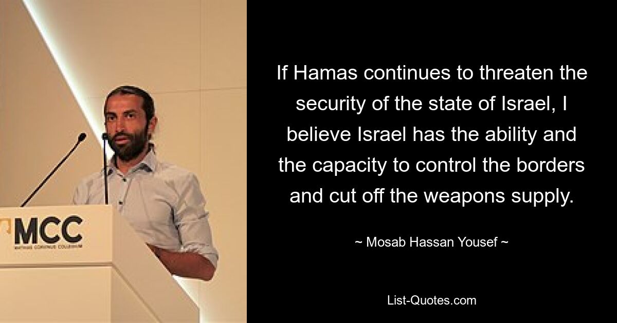 If Hamas continues to threaten the security of the state of Israel, I believe Israel has the ability and the capacity to control the borders and cut off the weapons supply. — © Mosab Hassan Yousef