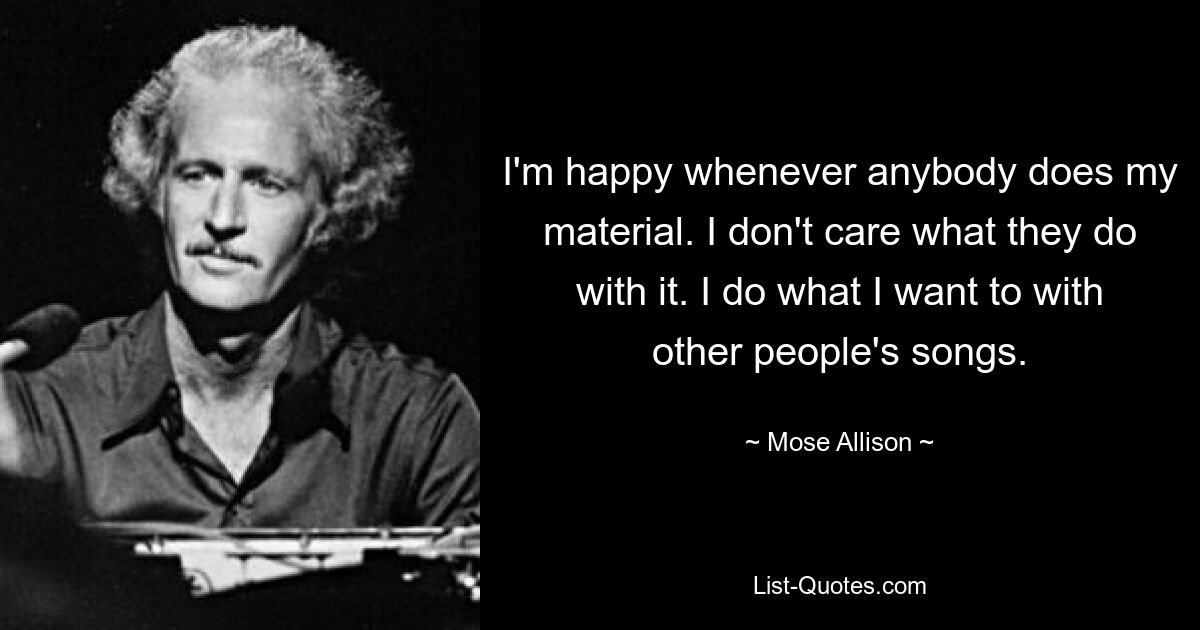 I'm happy whenever anybody does my material. I don't care what they do with it. I do what I want to with other people's songs. — © Mose Allison