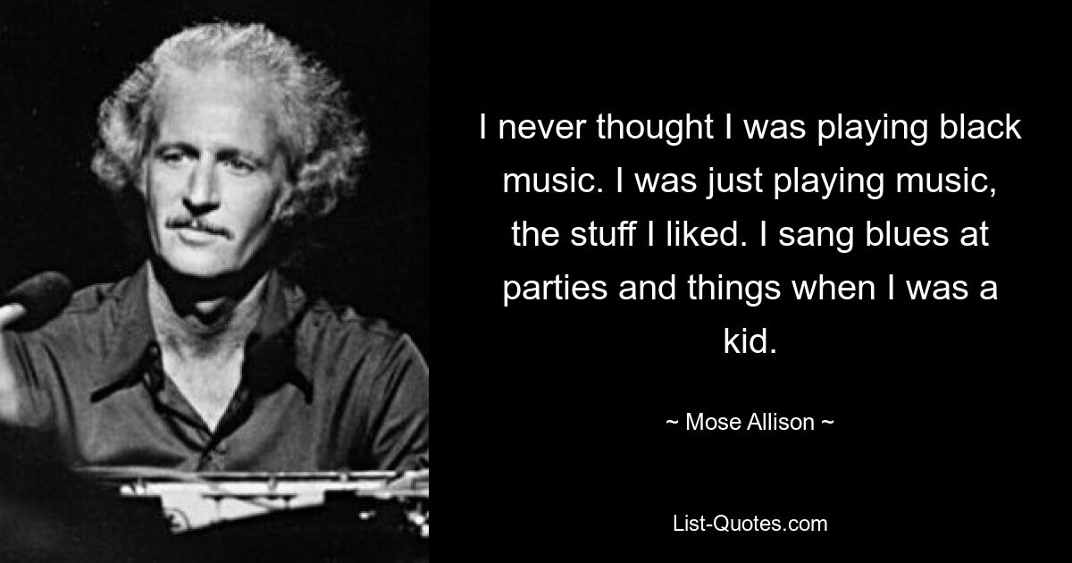 I never thought I was playing black music. I was just playing music, the stuff I liked. I sang blues at parties and things when I was a kid. — © Mose Allison