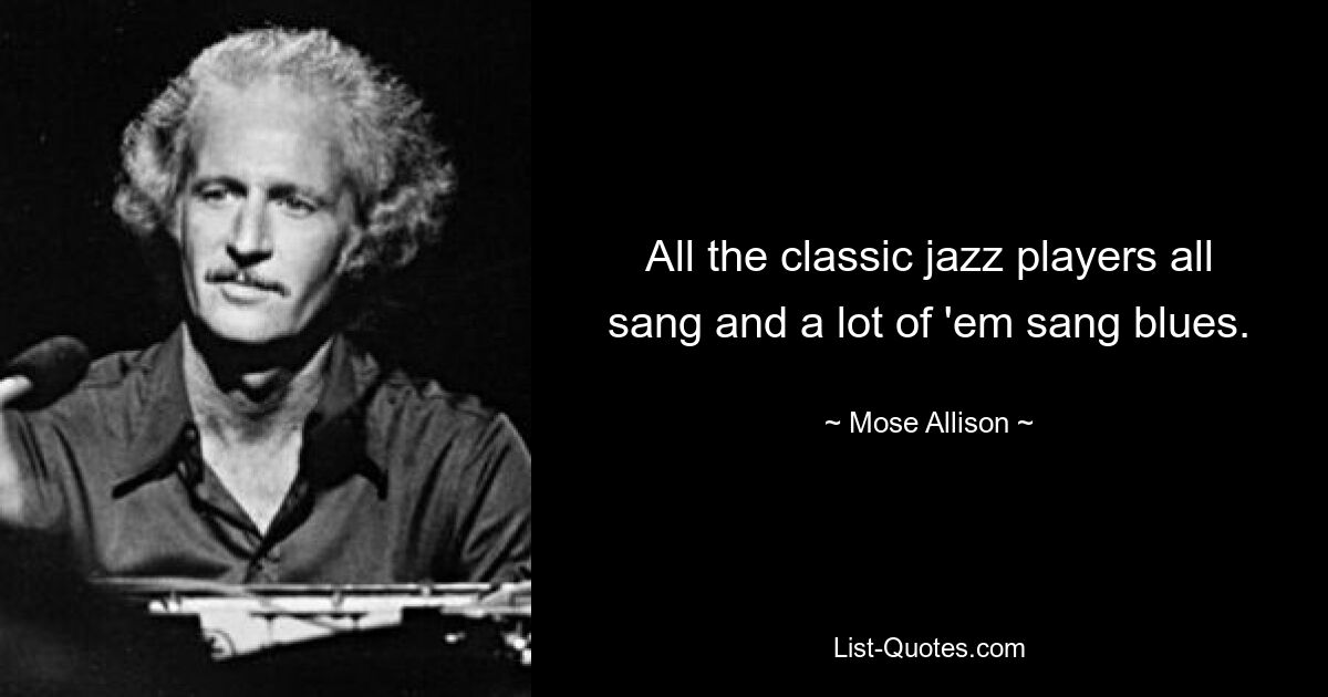 All the classic jazz players all sang and a lot of 'em sang blues. — © Mose Allison