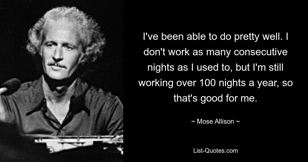 I've been able to do pretty well. I don't work as many consecutive nights as I used to, but I'm still working over 100 nights a year, so that's good for me. — © Mose Allison