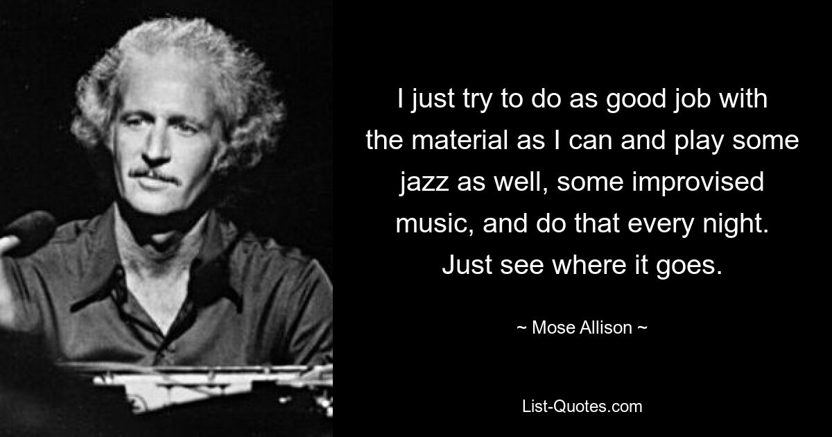 I just try to do as good job with the material as I can and play some jazz as well, some improvised music, and do that every night. Just see where it goes. — © Mose Allison