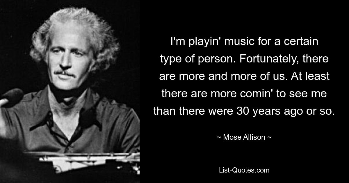 I'm playin' music for a certain type of person. Fortunately, there are more and more of us. At least there are more comin' to see me than there were 30 years ago or so. — © Mose Allison