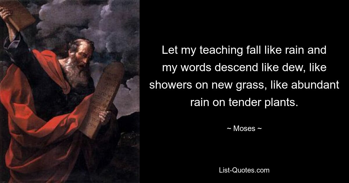 Let my teaching fall like rain and my words descend like dew, like showers on new grass, like abundant rain on tender plants. — © Moses