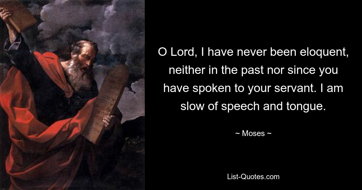 O Lord, I have never been eloquent, neither in the past nor since you have spoken to your servant. I am slow of speech and tongue. — © Moses