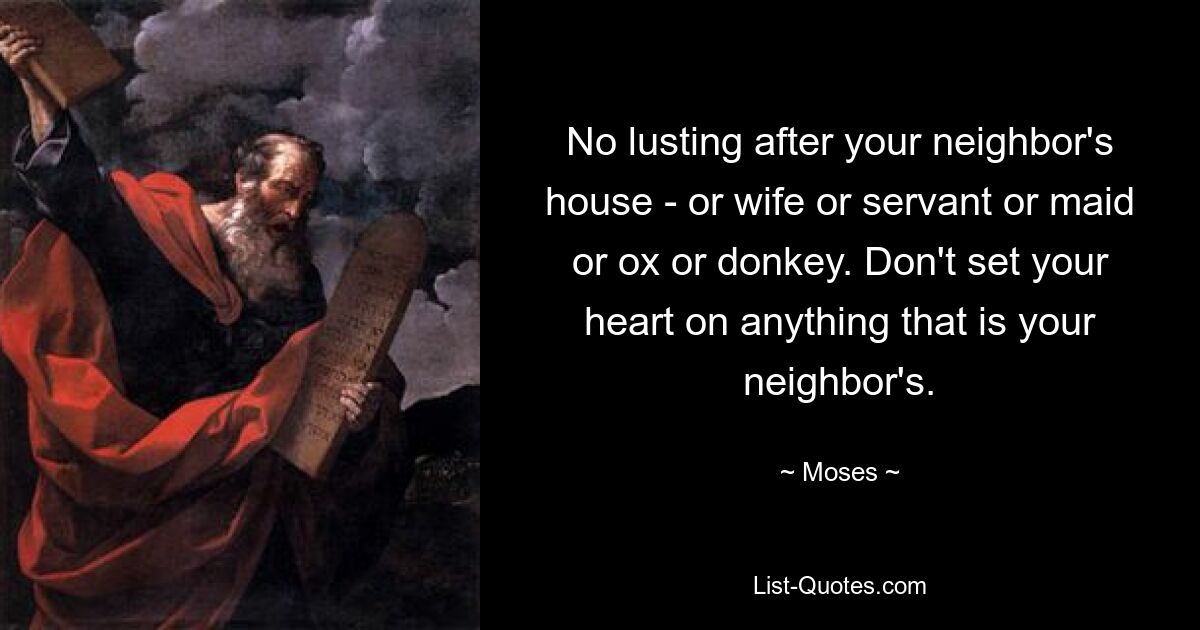 No lusting after your neighbor's house - or wife or servant or maid or ox or donkey. Don't set your heart on anything that is your neighbor's. — © Moses