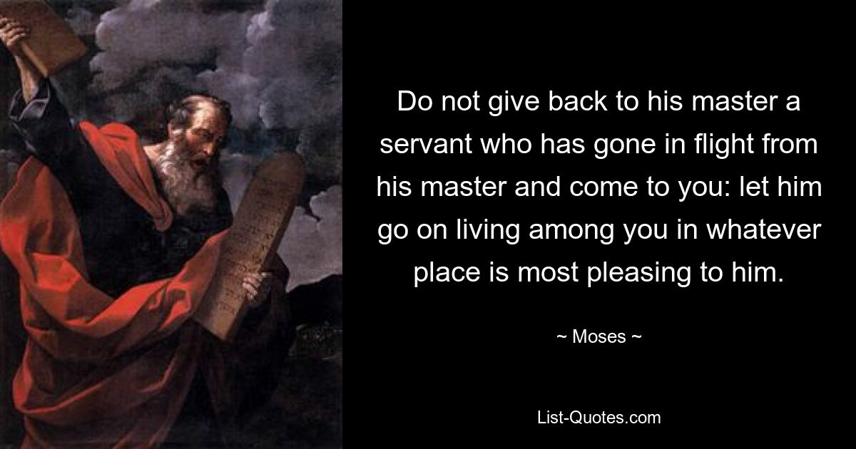 Do not give back to his master a servant who has gone in flight from his master and come to you: let him go on living among you in whatever place is most pleasing to him. — © Moses