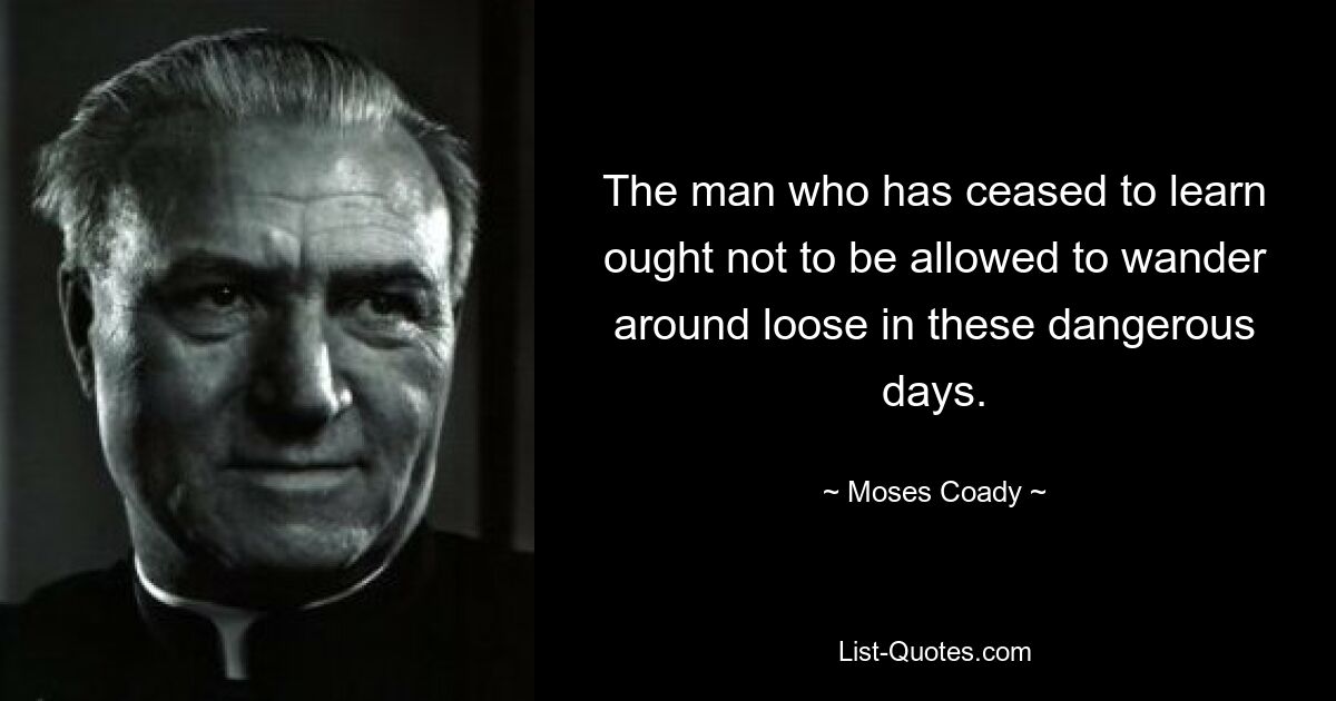 The man who has ceased to learn ought not to be allowed to wander around loose in these dangerous days. — © Moses Coady