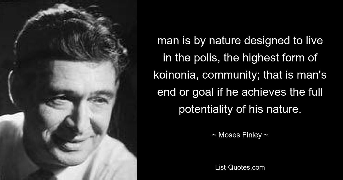 man is by nature designed to live in the polis, the highest form of koinonia, community; that is man's end or goal if he achieves the full potentiality of his nature. — © Moses Finley