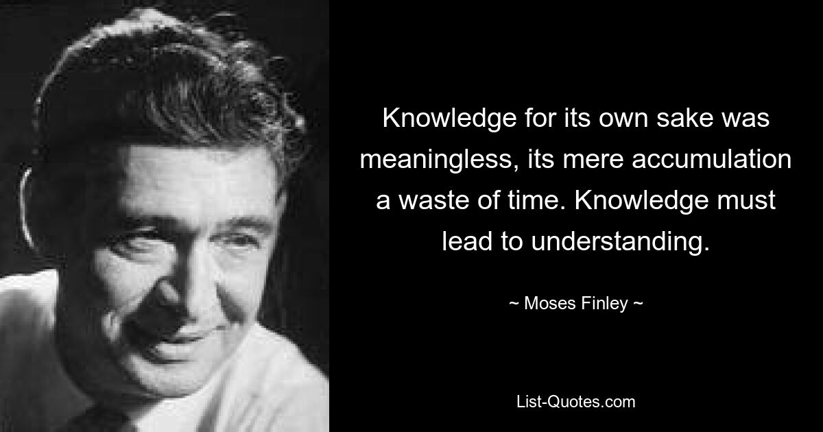 Knowledge for its own sake was meaningless, its mere accumulation a waste of time. Knowledge must lead to understanding. — © Moses Finley