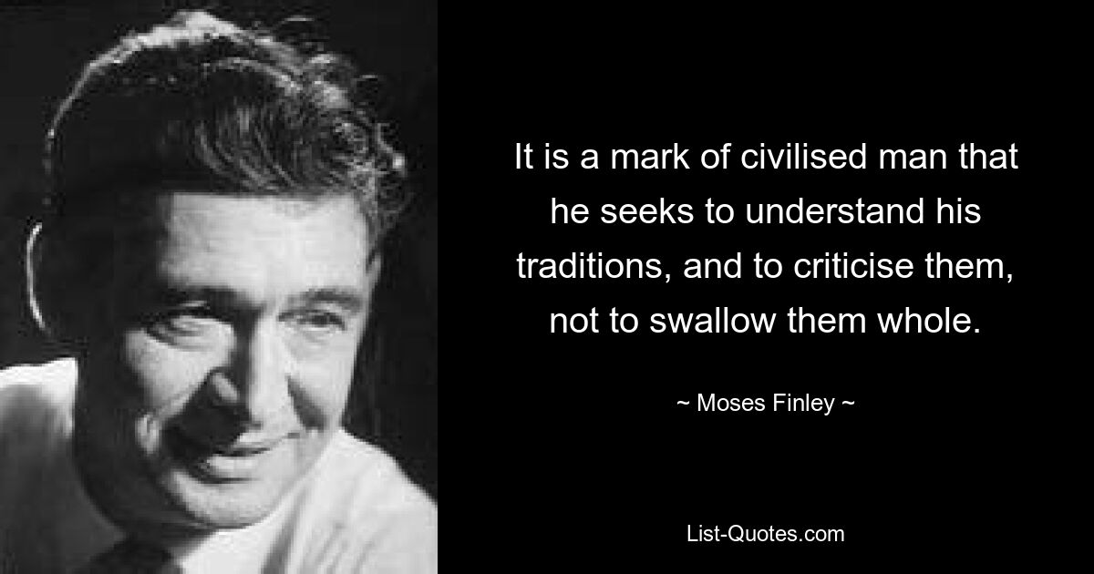 It is a mark of civilised man that he seeks to understand his traditions, and to criticise them, not to swallow them whole. — © Moses Finley