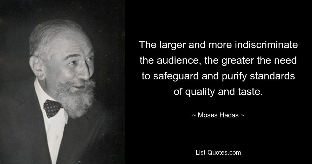 The larger and more indiscriminate the audience, the greater the need to safeguard and purify standards of quality and taste. — © Moses Hadas