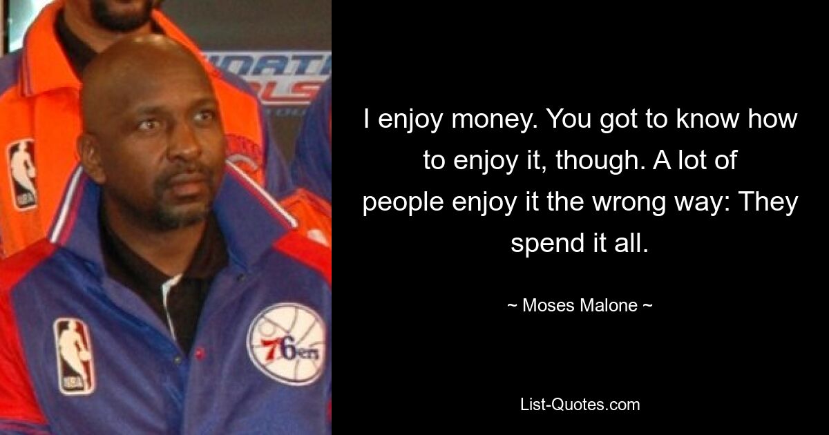 I enjoy money. You got to know how to enjoy it, though. A lot of people enjoy it the wrong way: They spend it all. — © Moses Malone