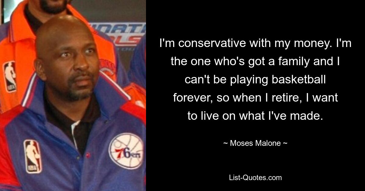 I'm conservative with my money. I'm the one who's got a family and I can't be playing basketball forever, so when I retire, I want to live on what I've made. — © Moses Malone